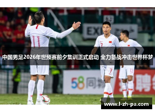 中国男足2026年世预赛前夕集训正式启动 全力备战冲击世界杯梦 中国男足2026年世预赛前夕集训正式启动 全力备战冲击世界杯梦