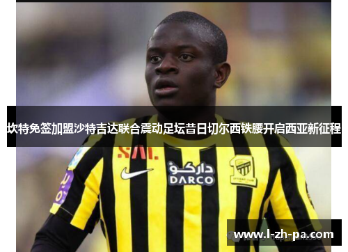 坎特免签加盟沙特吉达联合震动足坛昔日切尔西铁腰开启西亚新征程 坎特免签加盟沙特吉达联合震动足坛昔日切尔西铁腰开启西亚新征程