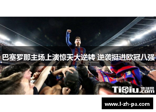 巴塞罗那主场上演惊天大逆转 逆袭挺进欧冠八强