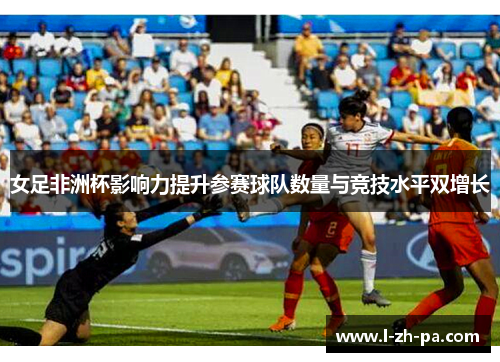女足非洲杯影响力提升参赛球队数量与竞技水平双增长 女足非洲杯影响力提升参赛球队数量与竞技水平双增长