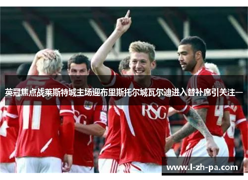 英冠焦点战莱斯特城主场迎布里斯托尔城瓦尔迪进入替补席引关注一